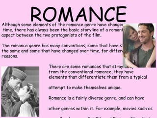 ROMANCE Although some elements of the romance genre have changed over  time, there has always been the basic storyline of a romantic  aspect between the two protagonists of the film. The romance genre has many conventions, some that have stayed the same and some that have changed over time, for different  reasons.                                    There are some romances that stray away                                     from the conventional romance, they have                                    elements that differentiate them from a typical romance in an                                    attempt to make themselves unique.                                     Romance is a fairly diverse genre, and can have elements of                                     other genres within it. For example, movies such as rom-coms                                     as well as horrors, Sci-Fi&apos;s and Fantasy films that have                                    romantic elements, and many other different genres. 