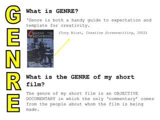 What is GENRE? ‘ Genre is both a handy guide to expectation and template for creativity. (Tony Bicat,  Creative Screenwriting,  2002) What is the GENRE of my short film? The genre of my short film is an OBJECTIVE DOCUMENTARY in which the only ‘commentary’ comes from the people about whom the film is being made. GENRE 