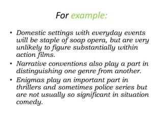 For example:
• Domestic settings with everyday events
will be staple of soap opera, but are very
unlikely to figure substantially within
action films.
• Narrative conventions also play a part in
distinguishing one genre from another.
• Enigmas play an important part in
thrillers and sometimes police series but
are not usually so significant in situation
comedy.
 