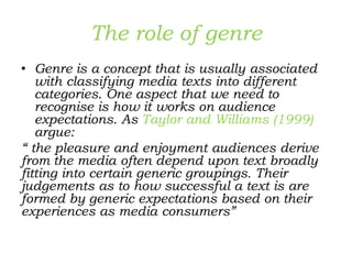 The role of genre
• Genre is a concept that is usually associated
with classifying media texts into different
categories. One aspect that we need to
recognise is how it works on audience
expectations. As Taylor and Williams (1999)
argue:
“ the pleasure and enjoyment audiences derive
from the media often depend upon text broadly
fitting into certain generic groupings. Their
judgements as to how successful a text is are
formed by generic expectations based on their
experiences as media consumers”
 