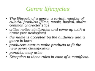 Genre lifecycles
• The lifecycle of a genre: a certain number of
cultural products (films, music, books), share
common characteristics
• critics notice similarities and come up with a
name (see neologism)
• the name is accepted by the audience and a
genre is born
• producers start to make products to fit the
new genre classification
• parodies may arise
• Exception to these rules in case of a manifesto.
 