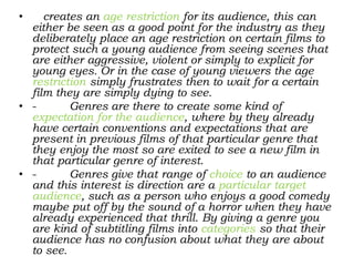 • creates an age restriction for its audience, this can
either be seen as a good point for the industry as they
deliberately place an age restriction on certain films to
protect such a young audience from seeing scenes that
are either aggressive, violent or simply to explicit for
young eyes. Or in the case of young viewers the age
restriction simply frustrates then to wait for a certain
film they are simply dying to see.
• - Genres are there to create some kind of
expectation for the audience, where by they already
have certain conventions and expectations that are
present in previous films of that particular genre that
they enjoy the most so are exited to see a new film in
that particular genre of interest.
• - Genres give that range of choice to an audience
and this interest is direction are a particular target
audience, such as a person who enjoys a good comedy
maybe put off by the sound of a horror when they have
already experienced that thrill. By giving a genre you
are kind of subtitling films into categories so that their
audience has no confusion about what they are about
to see.
 