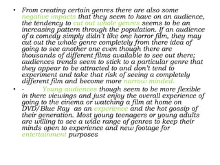 • From creating certain genres there are also some
negative impacts that they seem to have on an audience,
the tendency to cut out whole genres seems to be an
increasing pattern through the population. If an audience
of a comedy simply didn’t like one horror film, they may
cut out the whole genre completely from there idea of
going to see another one even though there are
thousands of different films available to see out there;
audiences trends seem to stick to a particular genre that
they appear to be attracted to and don’t tend to
experiment and take that risk of seeing a completely
different film and become more narrow minded.
• - Young audiences though seem to be more flexible
in there viewings and just enjoy the overall experience of
going to the cinema or watching a film at home on
DVD/Blue Ray as an experience and the hot gossip of
their generation. Most young teenagers or young adults
are willing to see a wide range of genres to keep their
minds open to experience and new footage for
entertainment purposes
 