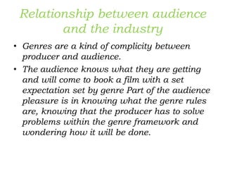 Relationship between audience
and the industry
• Genres are a kind of complicity between
producer and audience.
• The audience knows what they are getting
and will come to book a film with a set
expectation set by genre Part of the audience
pleasure is in knowing what the genre rules
are, knowing that the producer has to solve
problems within the genre framework and
wondering how it will be done.
 