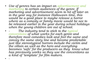 • Use of genres has an impact on advertisement and
marketing to certain audiences of the genre. If
marketing and advertisement seem to hit off later on
in the year say for instance Halloween time, this
would be a good place to maybe release a horror
where as a comedy or family movie would be see to
be released earlier in the year during school holidays
when the young children are out of school.
• - The industry tend to stick to the typical
conventions of what works for each genre and
therefore most comedies look and feel the same and
convey the same story line and become predictable
just like stereotypical horrors include the victim and
the villain as well as the hero and everything
becomes ‘safe’ for the producers as they know what
has previously works so they use the conventions as
a kind of ‘template’ for film makers.
• -
 