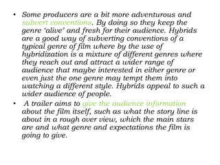 • Some producers are a bit more adventurous and
subvert conventions. By doing so they keep the
genre ‘alive’ and fresh for their audience. Hybrids
are a good way of subverting conventions of a
typical genre of film where by the use of
hybridization is a mixture of different genres where
they reach out and attract a wider range of
audience that maybe interested in either genre or
even just the one genre may tempt them into
watching a different style. Hybrids appeal to such a
wider audience of people.
• A trailer aims to give the audience information
about the film itself, such as what the story line is
about in a rough over view, which the main stars
are and what genre and expectations the film is
going to give.
 