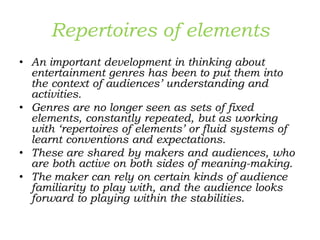 Repertoires of elements
• An important development in thinking about
entertainment genres has been to put them into
the context of audiences’ understanding and
activities.
• Genres are no longer seen as sets of fixed
elements, constantly repeated, but as working
with ‘repertoires of elements’ or fluid systems of
learnt conventions and expectations.
• These are shared by makers and audiences, who
are both active on both sides of meaning-making.
• The maker can rely on certain kinds of audience
familiarity to play with, and the audience looks
forward to playing within the stabilities.
 