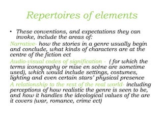 Repertoires of elements
• These conventions, and expectations they can
invoke, include the areas of:
Narrative- how the stories in a genre usually begin
and conclude, what kinds of characters are at the
centre of the fiction ect
Audio-visual codes of signification - ( for which the
terms iconography or mise en scène are sometime
used), which would include settings, costumes,
lighting and even certain stars’ physical presence
A relationship to the rest of the real world- including
perceptions of how realistic the genre is seen to be,
and how it handles the ideological values of the are
it covers (war, romance, crime ect)
 