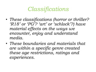 Classifications
• These classifications (horror or thriller?
‘R18’ or ‘PG’? ‘art’ or ‘schlock’?) have
material effects on the ways we
encounter, enjoy and understand
media.
• These boundaries and materials that
are within a specific genre created
these age restrictions, ratings and
experiences.
 