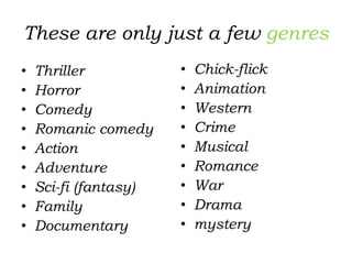 These are only just a few genres
• Thriller
• Horror
• Comedy
• Romanic comedy
• Action
• Adventure
• Sci-fi (fantasy)
• Family
• Documentary
• Chick-flick
• Animation
• Western
• Crime
• Musical
• Romance
• War
• Drama
• mystery
 