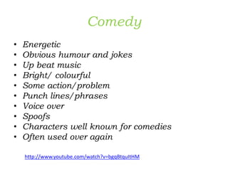 Comedy
• Energetic
• Obvious humour and jokes
• Up beat music
• Bright/ colourful
• Some action/problem
• Punch lines/phrases
• Voice over
• Spoofs
• Characters well known for comedies
• Often used over again
http://www.youtube.com/watch?v=bgqBtquItHM
 