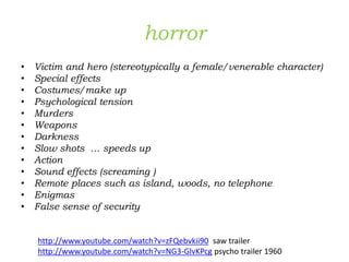 horror
• Victim and hero (stereotypically a female/venerable character)
• Special effects
• Costumes/make up
• Psychological tension
• Murders
• Weapons
• Darkness
• Slow shots … speeds up
• Action
• Sound effects (screaming )
• Remote places such as island, woods, no telephone
• Enigmas
• False sense of security
http://www.youtube.com/watch?v=zFQebvkii90 saw trailer
http://www.youtube.com/watch?v=NG3-GlvKPcg psycho trailer 1960
 