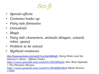 Sci-fi
• Special effects
• Costume/make up
• Fairy tale fantasies
• Unrealistic
• Magic
• Fairy tale characters, animals (dragon, wizard,
robot, space)
• Problem to be solved
• Mythical creatures
http://www.youtube.com/watch?v=czFqCdNRHqQ Harry Potter and the
Sorcerer's Stone - Official Trailer
http://www.youtube.com/watch?v=I6hOlI9cg4o Star Wars Episode
1 The Phantom Menace
http://www.youtube.com/watch?v=KPcZHjKJBnE Blade Runner
(1982)
 