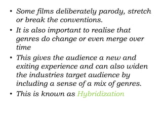 • Some films deliberately parody, stretch
or break the conventions.
• It is also important to realise that
genres do change or even merge over
time
• This gives the audience a new and
exiting experience and can also widen
the industries target audience by
including a sense of a mix of genres.
• This is known as Hybridization
 