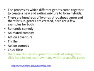 • The process by which different genres come together
to create a new and exiting mixture to form hybrids.
• There are hundreds of hybrids throughout genre and
therefor sub-genres are created, here are a few
examples for both:
• Romantic comedy
• Animated comedy
• Action adventure
• Thriller
• Action comedy
• Chick flicks
• there are thousands upon thousands of sub-genres
click here to see just how many within a specific genre
http://www.filmsite.org/subgenres2.html
 
