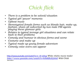 Chick flick
• There is a problem to be solved/situation
• Typical girl ‘power’ moments
• Upbeat music
• Stereotypical female forms such as blonde hair, make up,
fashion, shoes all subverted by two male FBI agents
playing these glamour girls
• Relates to typical teenage girl situations and can relate
back to their problems
• Comedy and humour in obvious forms and scene
• Costume and make up
• Typical made up young female adventure
• Comedy voice overs can appear
http://www.youtube.com/watch?v=rr_SY-1Z5vg White chicks movie trailer
http://www.youtube.com/watch?v=h0bRZkXQAhE Wild Child
 
