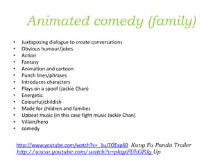 Animated comedy (family)
• Juxtaposing dialogue to create conversations
• Obvious humour/jokes
• Action
• Fantasy
• Animation and cartoon
• Punch lines/phrases
• Introduces characters
• Plays on a spoof (Jackie Chan)
• Energetic
• Colourful/childish
• Made for children and families
• Upbeat music (in this case fight music Jackie Chan)
• Villain/hero
• comedy
http://www.youtube.com/watch?v=_1uJ7OExp60 Kung Fu Panda Trailer
http://www.youtube.com/watch?v=pkqzFUhGPJg Up
 