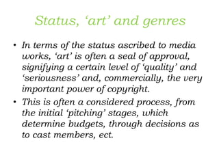 Status, ‘art’ and genres
• In terms of the status ascribed to media
works, ‘art’ is often a seal of approval,
signifying a certain level of ‘quality’ and
‘seriousness’ and, commercially, the very
important power of copyright.
• This is often a considered process, from
the initial ‘pitching’ stages, which
determine budgets, through decisions as
to cast members, ect.
 