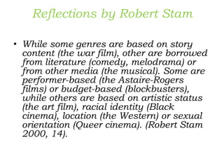 Reflections by Robert Stam
• While some genres are based on story
content (the war film), other are borrowed
from literature (comedy, melodrama) or
from other media (the musical). Some are
performer-based (the Astaire-Rogers
films) or budget-based (blockbusters),
while others are based on artistic status
(the art film), racial identity (Black
cinema), location (the Western) or sexual
orientation (Queer cinema). (Robert Stam
2000, 14).
 