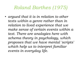 Roland Barthes (1975)
• argued that it is in relation to other
texts within a genre rather than in
relation to lived experience that we
make sense of certain events within a
text. There are analogies here with
schema theory in psychology, which
proposes that we have mental 'scripts'
which help us to interpret familiar
events in everyday life.
 