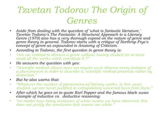 Tzvetan Todorov The Origin of
Genres
• Aside from dealing with the question of 'what is fantastic literature,'
Tzvetan Todorov's The Fantastic: A Structural Approach to a Literary
Genre (1970) also has a very thorough exposé on the nature of genre and
genre theory in general. Todorov starts with a critique of Northrop Frye's
concept of genre as expounded in Anatomy of Criticism.
• According to Todorov, the first question in genre theory is:
• “Are we entitled to discuss a genre without having studied (or at least
read) all the works witch constitute it ?”
• He answers the question with yes:
• “Scientific method allows does not require us to observe every instance of
a phenomenon in order to describe it; scientific method proceeds rather by
deduction.”
• But he also warns that:
• “Whatever the number of phenomena (of literary works, in this case)
studied, we are never justified in extrapolating universal laws from them.”
• After which he goes on to quote Karl Popper and the famous black swan
example of inductive vs. deductive reasoning:
• “no matter how many instances of white swans we have observed, this
does not justify the conclusion that swans are white.”
 
