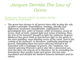 Jacques Derrida The Law of
Genre
Excerpt from "The Law of Genre" by Jacques Derrida
Translated by Avital Ronell
• The genre has always in all genres been able to play the role
of order's principle: resemblance, analogy, identity and
difference, taxonomic classification, organization and
genealogical tree, order of reason, order of reasons, sense of
sense, truth of truth, natural light and sense of history. Now,
the test of An Account? brought to light the madness of genre.
Madness has given birth to and thrown light on the genre in
the most dazzling, most blinding sense of the word. And in the
writing of An Account?, in literature, satirically practicing all
genres, imbedding them but never allowing herself to be
saturated with a catalogue of genres, she, madness, has
started spinning Peterson's genre-disc like a demented sun.
And she does not only do so in literature, for in concealing the
boundaries that sunder mode and genre, she has also
inundated and divided the borders between literature and its
others
 