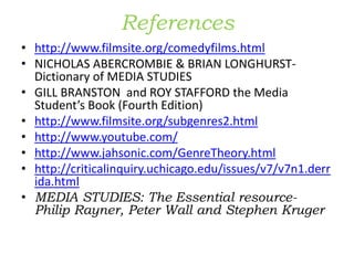 References
• http://www.filmsite.org/comedyfilms.html
• NICHOLAS ABERCROMBIE & BRIAN LONGHURST-
Dictionary of MEDIA STUDIES
• GILL BRANSTON and ROY STAFFORD the Media
Student’s Book (Fourth Edition)
• http://www.filmsite.org/subgenres2.html
• http://www.youtube.com/
• http://www.jahsonic.com/GenreTheory.html
• http://criticalinquiry.uchicago.edu/issues/v7/v7n1.derr
ida.html
• MEDIA STUDIES: The Essential resource-
Philip Rayner, Peter Wall and Stephen Kruger
 