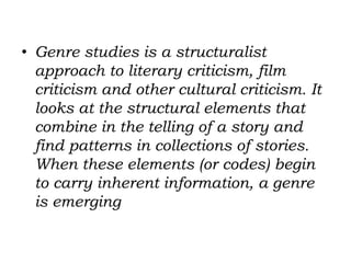 • Genre studies is a structuralist
approach to literary criticism, film
criticism and other cultural criticism. It
looks at the structural elements that
combine in the telling of a story and
find patterns in collections of stories.
When these elements (or codes) begin
to carry inherent information, a genre
is emerging
 