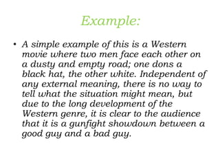 Example:
• A simple example of this is a Western
movie where two men face each other on
a dusty and empty road; one dons a
black hat, the other white. Independent of
any external meaning, there is no way to
tell what the situation might mean, but
due to the long development of the
Western genre, it is clear to the audience
that it is a gunfight showdown between a
good guy and a bad guy.
 