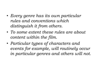 • Every genre has its own particular
rules and conventions which
distinguish it from others.
• To some extent these rules are about
content within the film.
• Particular types of characters and
events for example, will routinely occur
in particular genres and others will not.
 
