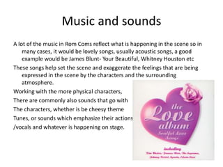 Music and soundsA lot of the music in Rom Coms reflect what is happening in the scene so in many cases, it would be lovely songs, usually acoustic songs, a good example would be James Blunt- Your Beautiful, Whitney Houston etcThese songs help set the scene and exaggerate the feelings that are being expressed in the scene by the characters and the surrounding atmosphere. Working with the more physical characters, There are commonly also sounds that go withThe characters, whether is be cheesy themeTunes, or sounds which emphasize their actions/vocals and whatever is happening on stage. 