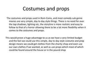 Costumes and props  The costumes and props used in Rom-Coms, and most comedy sub genre movies are very simple, day to day style things. There is no need for over the top shadows, lighting etc, the storyline is more realistic and easy to follow to that of a horror allowing there to be a lot more flexibility when it comes to the costumes and props. This would prove a huge advantage to us as we have a very limited budget and the fact we could use this simple, day to day style costume and prop design means we could get clothes from the charity shop and even use our own clothes if we wanted, as well as use props which most of which could be found around the house or in the pound shop