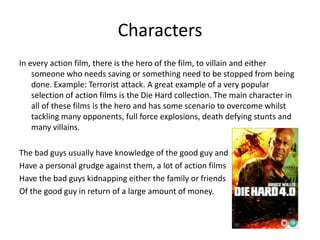 CharactersIn every action film, there is the hero of the film, to villain and either someone who needs saving or something need to be stopped from being done. Example: Terrorist attack. A great example of a very popular selection of action films is the Die Hard collection. The main character in all of these films is the hero and has some scenario to overcome whilst tackling many opponents, full force explosions, death defying stunts and many villains. The bad guys usually have knowledge of the good guy andHave a personal grudge against them, a lot of action filmsHave the bad guys kidnapping either the family or friendsOf the good guy in return of a large amount of money. 