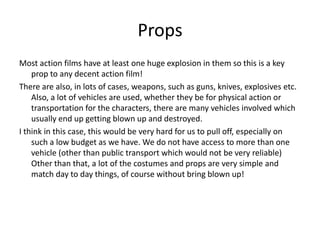 PropsMost action films have at least one huge explosion in them so this is a key prop to any decent action film! There are also, in lots of cases, weapons, such as guns, knives, explosives etc. Also, a lot of vehicles are used, whether they be for physical action or transportation for the characters, there are many vehicles involved which usually end up getting blown up and destroyed.I think in this case, this would be very hard for us to pull off, especially on such a low budget as we have. We do not have access to more than one vehicle (other than public transport which would not be very reliable) Other than that, a lot of the costumes and props are very simple and match day to day things, of course without bring blown up!