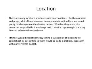 LocationThere are many locations which are used in action films. Like the costumes and props, a lot of locations used in more realistic action films are based pretty much anywhere the director desires. Whether they are in city centers or empty fields, they always match what is happening in the story line and enhance the experience.I think it would be relatively easy to find a suitable lot of locations we could shoot in, but getting to them would be quite a problem, especially with our very little budget.