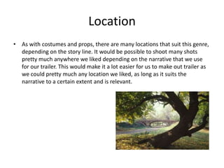 LocationAs with costumes and props, there are many locations that suit this genre, depending on the story line. It would be possible to shoot many shots pretty much anywhere we liked depending on the narrative that we use for our trailer. This would make it a lot easier for us to make out trailer as we could pretty much any location we liked, as long as it suits the narrative to a certain extent and is relevant. 