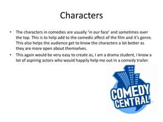CharactersThe characters in comedies are usually ‘in our face’ and sometimes over the top. This is to help add to the comedic affect of the film and it’s genre. This also helps the audience get to know the characters a lot better as they are more open about themselves. This again would be very easy to create as, I am a drama student, I know a lot of aspiring actors who would happily help me out in a comedy trailer. 