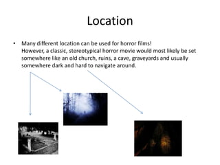 Location Many different location can be used for horror films!                          However, a classic, stereotypical horror movie would most likely be set somewhere like an old church, ruins, a cave, graveyards and usually somewhere dark and hard to navigate around.