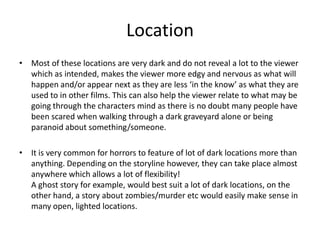 LocationMost of these locations are very dark and do not reveal a lot to the viewer which as intended, makes the viewer more edgy and nervous as what will happen and/or appear next as they are less ‘in the know’ as what they are used to in other films. This can also help the viewer relate to what may be going through the characters mind as there is no doubt many people have been scared when walking through a dark graveyard alone or being paranoid about something/someone. It is very common for horrors to feature of lot of dark locations more than anything. Depending on the storyline however, they can take place almost anywhere which allows a lot of flexibility! A ghost story for example, would best suit a lot of dark locations, on the other hand, a story about zombies/murder etc would easily make sense in many open, lighted locations.