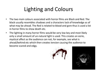 Lighting and ColoursThe two main colours associated with horror films are Black and Red. The black usually resembles shadows and a characters lack of knowledge as of what may be ahead. The Red is related to blood and gore thus is used a lot in horror films to show death etc. The lighting in many horror films would be very low key and most likely only a small amount of un-natural light is used. This creates an eerie, mystical affect as the audience can not, for example, see what is ahead/behind etc which then creates tension causing the audience to become scared and edgy. 