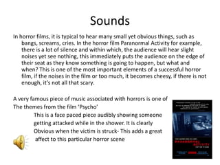SoundsIn horror films, it is typical to hear many small yet obvious things, such as bangs, screams, cries. In the horror film Paranormal Activity for example, there is a lot of silence and within which, the audience will hear slight noises yet see nothing, this immediately puts the audience on the edge of their seat as they know something is going to happen, but what and when? This is one of the most important elements of a successful horror film, if the noises in the film or too much, it becomes cheesy, if there is not enough, it’s not all that scary. A very famous piece of music associated with horrors is one of The themes from the film ‘Psycho’               This is a face paced piece audibly showing someone                getting attacked while in the shower. It is clearly                Obvious when the victim is struck- This adds a great                affect to this particular horror scene