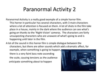Paranormal Activity 2Paranormal Activity is a really good example of a simple horror film.            This horror in particular has several characters, with 3 main characters where a lot of attention is focused on them. A lot of shots in the film take place in a house, mainly in the dark where the audience can see what's going on thanks to the ‘Night-Vision’ cameras.  The characters are fairly unsuspecting characters who are unaware of what’s going to and is happening until later in the film. A lot of the sound in this horror film is simple dialogue between the characters, but there are other sounds which add a dramatic affect, for example, when something is going to happen,      there is a very faint bass note ascending       the scale, causing tensions as the audience     anticipate something about to happen