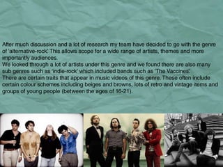 Genre. After much discussion and a lot of research my team have decided to go with the genre of ‘alternative-rock’. This allows scope for a wide range of artists, themes and more importantly audiences.  We looked through a lot of artists under this genre and we found there are also many sub genres such as ‘indie-rock’ which included bands such as ‘The Vaccines’.  There are certain traits that appear in music videos of this genre. These often include certain colour schemes including beiges and browns, lots of retro and vintage items and groups of young people (between the ages of 16-21). 