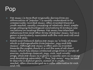 Pop
   Pop music (a term that originally derives from an
    abbreviation of "popular") is usually understood to be
    commercially recorded music, often oriented toward a
    youth market, usually consisting of relatively short, simple
    songs utilizing technological innovations to produce new
    variations on existing themes. Pop music has absorbed
    influences from most other forms of popular music, but as a
    genre is particularly associated with the rock and roll and
    later rock style.
   Hatch and Millward define pop music as "a body of music
    which is distinguishable from popular, jazz and folk
    musics". Although pop music is often seen as oriented
    towards the singles charts it is not the sum of all chart
    music, which has always contained songs from a variety of
    sources, including classical, jazz, rock, and novelty
    songs, while pop music as a genre is usually seen as existing
    and developing separately.[2] Thus "pop music" may be used
    to describe a distinct genre, aimed at a youth
    market, often characterized as a softer alternative to rock
    and roll.
 