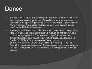 Dance
   Dance music is music composed specifically to facilitate or
    accompany dancing. It can be either a whole musical
    piece or part of a larger musical arrangement. In terms of
    performance, the major categories are live dance music
    and recorded dance music.
   A new form of electronic dance music was developing. This
    music, made using electronics, is a style of popular music
    commonly played in dance music nightclubs, radio
    stations, shows and raves. During its gradual decline in
    the late 1970s, disco became influenced by
    computerization. Looping, sampling and segueing as
    found in disco continued to be used as creative techniques
    within Trance music, Techno music, and especially House
    music.
 