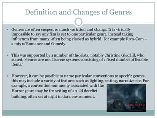 Definition and Changes of Genres

 Genres are often suspect to much variation and change. It is virtually
  impossible to say any film is set to one particular genre, instead taking
  influences from many, often being classed as hybrid. For example Rom-Com –
  a mix of Romance and Comedy.

 This was supported by a number of theorists, notably Christine Gledhill, who
  stated; ‘Genres are not discrete systems consisting of a fixed number of listable
  items.’

 However, it can be possible to name particular conventions to specific genres,
  this may include a variety of features such as lighting, setting, narrative etc. For
  example, a convention commonly associated with the
  Horror genre may be the setting of an old derelict
  building, often set at night in dark environment.
 