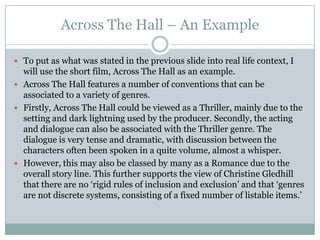 Across The Hall – An Example

 To put as what was stated in the previous slide into real life context, I
  will use the short film, Across The Hall as an example.
 Across The Hall features a number of conventions that can be
  associated to a variety of genres.
 Firstly, Across The Hall could be viewed as a Thriller, mainly due to the
  setting and dark lightning used by the producer. Secondly, the acting
  and dialogue can also be associated with the Thriller genre. The
  dialogue is very tense and dramatic, with discussion between the
  characters often been spoken in a quite volume, almost a whisper.
 However, this may also be classed by many as a Romance due to the
  overall story line. This further supports the view of Christine Gledhill
  that there are no ‘rigid rules of inclusion and exclusion’ and that ‘genres
  are not discrete systems, consisting of a fixed number of listable items.’
 