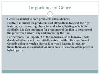 Importance of Genre

 Genre is essential to both producers and audiences.
 Firstly, it is crucial for producers as it allows them to select the right
  features, such as setting, character and actors, lighting, effects etc.
  Similarly, it is also important for promoters of the film to be aware of
  the genre when advertising and promoting the film.
 Furthermore, it is important to the audience also as to many it will
  decide whether or not they initially watch the film. To some fans of
  Comedy going to watch a Horror film would have no interest to
  them, therefore it is essential for audiences to be aware of the genre or
  hybrid genre.
 