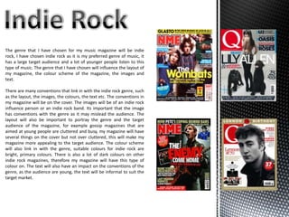 The genre that I have chosen for my music magazine will be indie
rock, I have chosen indie rock as it is my preferred genre of music, it
has a large target audience and a lot of younger people listen to this
type of music. The genre that I have chosen will influence the layout of
my magazine, the colour scheme of the magazine, the images and
text.

There are many conventions that link in with the indie rock genre, such
as the layout, the images, the colours, the text etc. The conventions in
my magazine will be on the cover. The images will be of an indie rock
influence person or an indie rock band. Its important that the image
has conventions with the genre as it may mislead the audience. The
layout will also be important to portray the genre and the target
audience of the magazine, for example gossip magazines that are
aimed at young people are cluttered and busy, my magazine will have
several things on the cover but not over cluttered, this will make my
magazine more appealing to the target audience. The colour scheme
will also link in with the genre, suitable colours for indie rock are
bright, primary colours. There is also a lot of dark colours on other
indie rock magazines, therefore my magazine will have this type of
colour on. The text will also have an impact on the conventions of the
genre, as the audience are young, the text will be informal to suit the
target market.
 