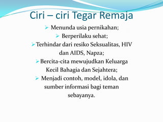 Ciri – ciri Tegar Remaja
      Menunda usia pernikahan;
          Berperilaku sehat;
 Terhindar dari resiko Seksualitas, HIV
           dan AIDS, Napza;
  Bercita-cita mewujudkan Keluarga
     Kecil Bahagia dan Sejahtera;
  Menjadi contoh, model, idola, dan
    sumber informasi bagi teman
              sebayanya.
 